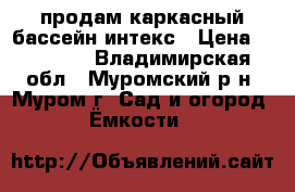 продам каркасный бассейн интекс › Цена ­ 13 000 - Владимирская обл., Муромский р-н, Муром г. Сад и огород » Ёмкости   